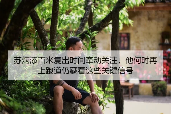 苏炳添百米复出时间牵动关注，他何时再上跑道仍藏着这些关键信号