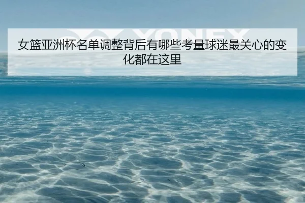 女篮亚洲杯名单调整背后有哪些考量球迷最关心的变化都在这里 | xingkongtiyu